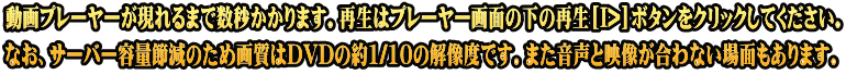 動画プレーヤーが現れるまで数秒かかります。再生はプレーヤー画面の下の再生[I>]ボタンをクリックしてください。 なお、サーバー容量節減のため画質はDVDの約1/10の解像度です。また音声と映像が合わない場面もあります。