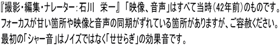『撮影・編集・ナレーター：石川　栄一』　「映像、音声」はすべて当時（42年前）のものです。 フォーカスが甘い箇所や映像と音声の同期がずれている箇所がありますが、ご容赦ください。 最初の「シャー音」はノイズではなく「せせらぎ」の効果音です。