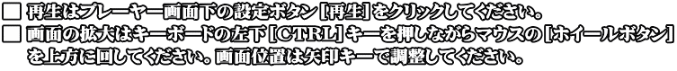 ■ 再生はプレーヤー画面下の設定ボタン[再生]をクリックしてください。 ■ 画面の拡大はキーボードの左下[CTRL]キーを押しながらマウスの[ホイールボタン]  　を上方に回してください。画面位置は矢印キーで調整してください。