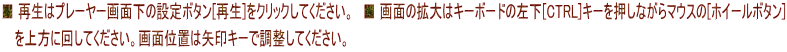 ■ 再生はプレーヤー画面下の設定ボタン[再生]をクリックしてください。　■ 画面の拡大はキーボードの左下[CTRL]キーを押しながらマウスの[ホイールボタン]  　を上方に回してください。画面位置は矢印キーで調整してください。