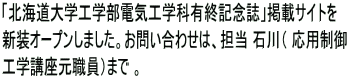 「北海道大学工学部電気工学科有終記念誌」掲載サイトを 新装オープンしました。お問い合わせは、担当 石川（ 応用制御 工学講座元職員）まで 。 