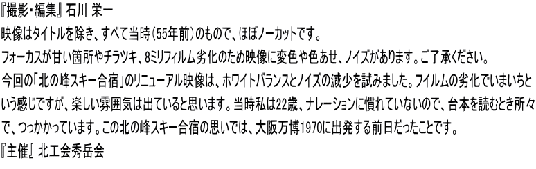 『撮影・編集』 石川 栄一　　 映像はタイトルを除き、すべて当時（55年前）のもので、ほぼノーカットです。 フォーカスが甘い箇所やチラツキ、8ミリフィルム劣化のため映像に変色や色あせ、ノイズがあります。ご了承ください。 今回の「北の峰スキー合宿」のリニューアル映像は、ホワイトバランスとノイズの減少を試みました。フイルムの劣化でいまいちと いう感じですが、楽しい雰囲気は出ていると思います。当時私は22歳、ナレーションに慣れていないので、台本を読むとき所々 で、つっかかっています。この北の峰スキー合宿の思いでは、大阪万博1970に出発する前日だったことです。 『主催』 北工会秀岳会