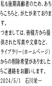 私も後期高齢者のため、あち らこちらと、がたが来ておりま す。 つきましては、皆様方から提 供された写真や文章など、 ライブラリー（ホームページ） からの削除希望がありました らご連絡をお願いします。 2024/5/1　石川栄一