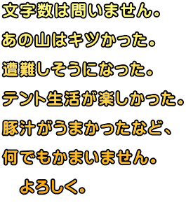文字数は問いません。  あの山はキツかった。  遭難しそうになった。  テント生活が楽しかった。 豚汁がうまかったなど、 何でもかまいません。 　よろしく。