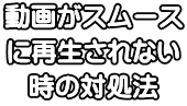 動画がスムース に再生されない 時の対処法