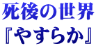 死後の世界 『やすらか』